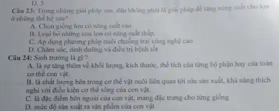 Câu 23: Trong những giải pháp sau, đâu không phải là giải pháp để tǎng nǎng suất cho lợn
ở những thể hệ sau?
A. Chọn giống lợn có nǎng suất cao
B. Loại bỏ những con lợn có nǎng suất thấp.
C. Áp dụng phương pháp nuôi chuông trại công nghệ cao
D. Chǎm sóc, dinh dưỡng và điêu trị bệnh tôt
D. 5
Câu 24: Sinh trưởng là gì?
A. là sự tǎng thêm về khối lượng,kích thước, thể tích của từng bộ phận hay của toàn
cơ thê con vật.
B. là chât lượng bên trong cơ thể vật nuôi liên quan tới sức sản xuất.khả nǎng thích
nghi với điều kiện cơ thê sông của con vật.
C. là đặc điêm bên ngoài của con vật, mang đặc trưng cho từng giống
D. mức độ sản xuât ra sản phâm của con vật