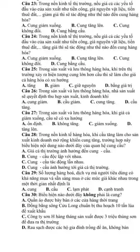 Câu 23: Trong nền kinh tế thị trường., nếu giá cả các yếu tố
đầu vào của sản xuất như tiền công,giá nguyên vật liệu,tiền
thuê đất,... __ giảm giá thì sẽ tác động như thế nào đến cung hàng
hóa?
A. Cung giảm xuống.
B. Cung tǎng lên.
C. Cung
không đối. D. Cung bằng cầu.
Câu 24: Trong nền kinh tê thị trường , nếu giá cả các yếu tố
đầu vào của sản xuất như tiền công,giá nguyên vật liệu,tiền
thuê đất, __ tǎng giá thì sẽ tác động như thế nào đến cung hàng
hóa?
A. Cung giảm xuống.
B. Cung tǎng lên.
C. Cung
không đối.
D. Cung bằng câu.
Câu 25: Trong sản xuất và lưu thông hàng hóa, khi trên thị
trường xảy ra hiện tượng cung lớn hơn cầu thì sẽ làm cho giá
cả hàng hóa có xu hướng
A. tǎng B. giảm
C. giữ nguyên
D. bằng giá trị
Câu 26: Trong sản xuất và lưu thông hàng hóa, nhà sản xuất
sẽ quyết định thu hẹp sản xuất, kinh doanh khi
A. cung giảm.
B. cầu giảm.
C. cung tǎng.
D. cầu
tǎng.
Câu 27: Trong sản xuất và lưu thông hàng hóa, khi giá cả
giảm xuông, câu sẽ có xu hướng
A. ổn định.
B. không tǎng.
C. giảm xuống.
D.
tǎng lên.
Câu 28: Trong nền kinh tế hàng hóa., khi cầu tǎng làm cho sản
xuất kinh doanh mở rộng khiến cung tǎng,trường hợp này
biểu hiện nội dung nào dưới đây của quan hệ cung câu?
A. Giá cả thị trường ảnh hưởng đến cung - câu.
B.Cung - câu độc lập với nhau.
C. Cung - câu tác động lẫn nhau.
D.Cung - câu ảnh hưởng tới giá cả thị trường.
Câu 29: Số lượng hàng hoá, dịch vụ mà người tiêu dùng có
khả nǎng mua và sẵn sàng mua ở các mức giá khác nhau trong
một thời gian nhất định là
A. cung
B. câu
C. lạm phát
D. cạnh tranh
Câu 30: Biểu hiện nào dưới đây không phải là cung?
A. Quân áo được bày bán ở các cửa hàng thời trang
B. Đồng bằng sông Cửu Long chuẩn bị thu hoạch 10 tấn lúa
để xuất khẩu
C. Công ty sơn H hàng tháng sản xuất được 3 triệu thùng sơn
để đưa ra thị trường
D. Rau sạch được các hộ gia đình trồng để ǎn, không bán