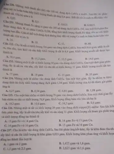Câu 230. Nhúng một thanh sắt (dư) vào 100 mL dung dịch
CuSO_(4)times mol/L
Sau khi các phàn
ing xily ra hoàn toàn thấy khối lượng thanh sắt tǎng 0,4 gam. Biết tất cả Cu sinh ra đều bám vào
thanh sắt, Giá trị cula x là
A. 0,05
B. 0,5
Câu 231. Nhung thanh Fe nặng m gam vào 300 ml dung dịch
C. 0,625 .
D. 0,0625 .
IM, sau một thời gian thu
CuSO_(4)
duge dung dich X có chura CuSO_(4) 0,5M, đồng thời khối lượng thanh Fe tǎng
4% 
so với khối
lượng ban đầu. Giá sử thể tích dung dịch không thay đổi và lượng Cu sinh ra bám hoàn toàn vào
thanh sắt. Giá trị m là
D. 48
Sau một thời gian nhắc lá sắt
A. 24.
B. 30.
C. 32.
Câu 232. Cho là sắt có khối lượng 5,6 gam vào dung dịch
CuSO_(4)
ra, nào nhẹ, làm khô và cân thấy khối lượng là sắt là 6,4 gam. Khối lượng muối sắt được tạo
thành là
D. 14,6 gam.
A. 30,4 gam.
B. 15,2 gam.
C. 12,5 gam
Câu 233. Nhủng một lá sắt có khối lượng 50 gam vào dung dịch
CuSO_(4)
Sau một thời gian phản
ing, lấy lá sắt ra rừa nhẹ, sấy khô và cân thì có khối lượng 51 gam. Khối lượng muối sắt tạo
thành là
D. 20 gam.
A. 17 gam.
B. 19 gam.
C. 15 gam.
Câu 234. Nhúng một lá nhôm vào dung dịch
CuSO_(4)
Sau một thời gian,lấy lá nhôm ra khỏi
dung dịch thì thấy khối lượng dung dịch giảm 1,38 gam. Khối lượng của Al đã tham gia phản
ứng là
D. 1,08 gam.
A. 0,27 gam.
B. 0,54 gam.
C. 0,81 gam.
Câu 235. Cho một bản nhôm có khối lượng 70 gam vào dung dịch
CuSO_(4)
Sau một thời gian lấy
bản nhôm ra cân có khối lượng 769 gam. Khối lượng đồng bám vào bản nhôm là
D. 9,6 gam.
A. 19,2 gam.
B. 10,6 gam.
C. 16,2 gam.
Câu 236. Nhúng một lá sắt có khối lượng 29 gam vào dung dịch copper(II) sulfur Sau khi kết
thúc phàn ứng, lấy lá sắt rửa nhẹ sấy khô và cân nặng 31 gam. Khối lượng sắt tham gia phản ứng
và khối lượng đồng tạo thành là
B. 14 gam Fe và 15 gam Cu.
A. 13 gam Fe và 14 gam Cu.
D. 13 gam Fe và 16 gam Cu.
C. 14 gam Fe và 16 gam Cu.
Câu 237. Cho lá kẽm vào dung dịch
CuSO_(4)
Sau khi phản ứng kết thúc, lấy lá kẽm đem rừa nh
sấy khô và cân thì khối lượng lá kẽm giảm 0,025 gam. Khối lượng kẽm phản ứng và khối lượi
đồng tạo thành lần lượt là:
B. 1,625 gam và 1,6 gam.
A. 1 gam và 2 gam.
D. 2,625 gam và 1,6 gam.
C. 1,5 gam và 2,5 gam.