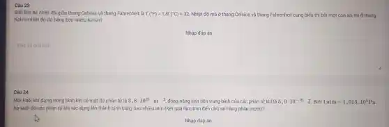 Câu 23
Biết liên hệ nhiệt đó giữa than q Celsius và thang Fahrenheit là T(^circ F)=1,8t(^circ C)+32 Nhiệt độ mà ở thang Celsius và thang Fahr enheit cùng biểu thị bởi một con số, thì i ở thang
Kelv in nhiệt độ đó bằng bao nhiêu Kelvin?
Nhập đáp án
square 
Một khối khí đựng trong bùi h kín có mậ t độ phân tử là
3,8cdot 10^25m^-3 động nǎ ing tịnh tiến trung bình của các phân tử khí là 5,0cdot 10^-21 J. Biết 1atm=1,013cdot 10^5Pa
Áp suất do cá c phân tử khí tác dụng lên thành bình bằng ba o nhiêu at n (Kết quả là âm tròn đến chữ số hàng ph lần mười)?
Nhập đáp án