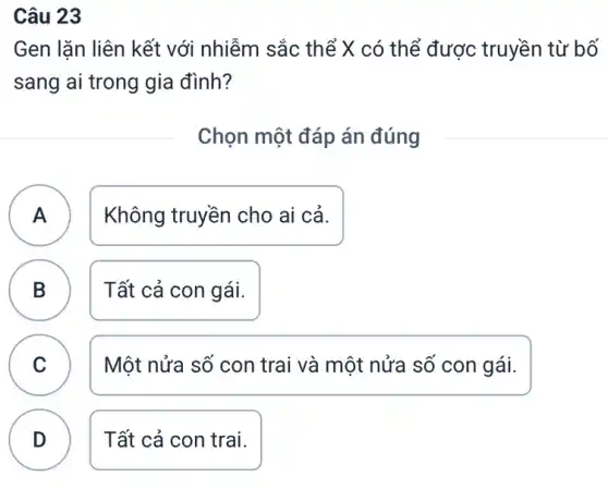 Câu 23
Gen lǎn liên kết với nhiễm sắc thể X có thể được : truyền từ bố
sang ai trong gia đình?
Chọn một đáp án đúng
A Không truyền cho ai cả. A
B Tất cả con gái.
B
C v
Một nửa số con trai và một nửa số con gái.
D
Tất cả con trai.