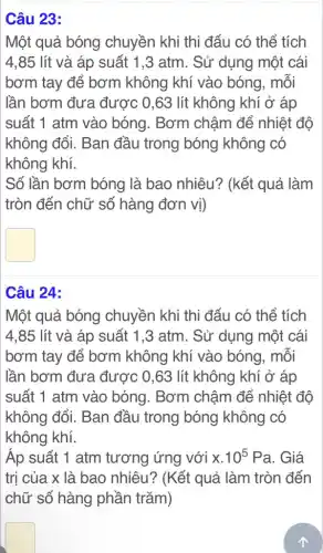 Câu 23:
Một quả bóng chuyền khi thi đấu có thể tích
4,85 lít và áp suất 1,3 atm. Sử dụng một cái
bơm tay để bơm không khí vào bóng, mỗi
lần bơm đưa được 0,63 lít không khí ở áp
suất 1 atm vào bóng. Bơm chậm để nhiệt độ
không đổi. Ban đầu trong bóng không có
không khí.
Số lần bơm bóng là bao nhiêu?(kết quả làm
tròn đến chữ số hàng đơn vị)
square 
Câu 24:
Một quả bóng chuyền khi thi đấu có thể tích
4,85 lít và áp suất 1,3 atm . Sử dụng một cái
bơm tay để bơm không khí vào bóng, mỗi
lần bơm đưa được 0,63 lít không khí ở áp
suất 1 atm vào bóng. Bơm chậm để nhiệt độ
không đổi. Ban đầu trong bóng không có
không khí.
Áp suất 1 atm tương ứng với x.10^5Pa . Giá
trị của x là bao nhiêu? (Kết quả làm tròn đến
chữ số hàng phần trǎm)
square