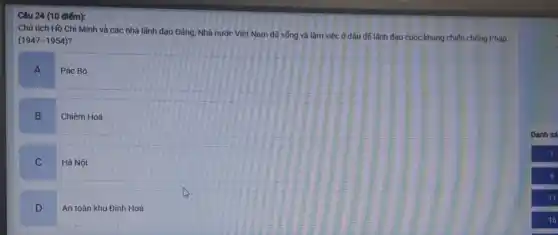 Câu 24 (10 điếm):
Chủ tịch Hồ Chí Minh và các nhà lãnh đạo Đảng, Nhà nước Việt Nam đã sống và làm việc ở dâu để lãnh đạo cuộc kháng chiến chống Pháp
(1947-1954)
A
Pác Bó
B
Chiêm Hoá
C
Hà Nội
D
An toán khu Định Hoá