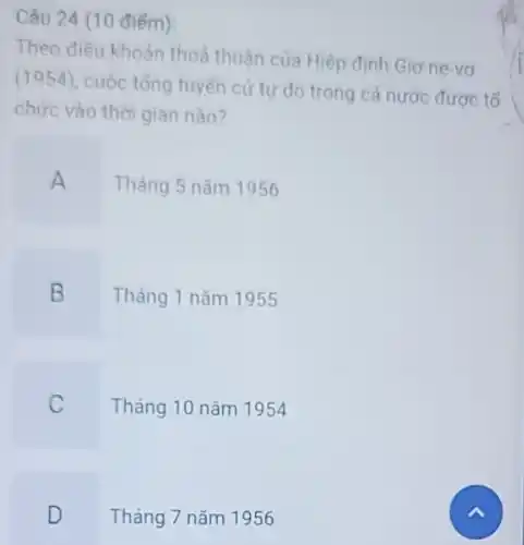 Câu 24 (10 điếm):
Theo điều khoản thoả thuận của Hiệp định Giơ-ne-vo
(1954), cuộc tổng tuyến cứ tư do trong cả nước được tổ
chức vào thời gian nào?
A Tháng 5 nǎm 1956
B Tháng 1 nǎm 1955
C Tháng 10 nǎm 1954
D Tháng 7 nǎm 1956