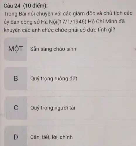 Câu 24 (10 điểm):
Trong Bài nói chuyện với các giám đốc và chủ tịch các
ủy ban công sở Hà Nội(17 /1/1946) Hồ Chí Minh đã
khuyên các anh chức chức phải có đức tính gì?
MộT : Sẵn sàng chào sinh
B
Quý trọng ruộng đất
C
Quý trọng người tài
D
Cần, tiết, lời, chính