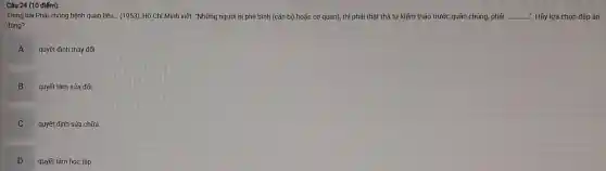 Câu 24 (10 điếm):
Trong bài Phải chống bệnh quan liêu... (1953), Hã Chí Minh viết: "Những người bị phê bình (cán bộ hoặc cơ quan), thì phải thật thà tự kiếm thảo trước quần chúng, phải __ ". Hãy lựa chọn đáp án
đúng?
A
quyết định thay đối
B quyết tâm sửa đổi
C quyết định sửa chữa
D
quyết tâm học tập