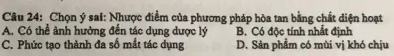 Câu 24: Chọn ý sai: Nhược điểm của phương pháp hòa tan bằng chất diện hoạt
A. Có thể ảnh hưởng đến tác dụng dược lý
B. Có độc tính nhất định
C. Phức tạo thành đa số mất tác dụng
D. Sản phẩm có mùi vị khó chịu