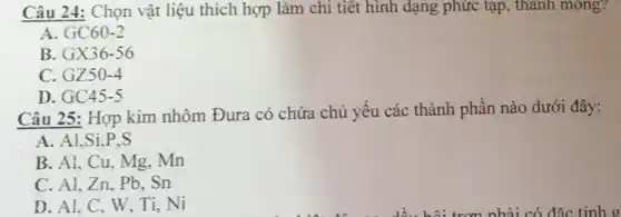 Câu 24: Chọn vật liệu thích hợp làm chi tiết hình dạng phức tạp, thành mong?
A GC60-2
B. GX36-56
C. GZ50-4
D. GC45-5
Câu 25: Hợp kim nhôm Đura có chứa chủ yếu các thành phần nào dưới đây:
A. Al,Si P.S.
B. Al, Cu, Mg.. Mn
C. Al, Zn, Pb . Sn
D. Al, C, W Ti, Ni