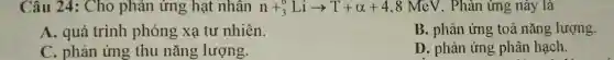 Câu 24: Cho phản ứng hạt nhân n+_(3)^6Liarrow T+alpha +4,8 MeV. Phản ứng , này là
A. quá trình phóng xạ tư nhiên.
B. phản ứng toả nǎng lượng.
C. phản ứng thu nǎng lượng.
D. phản ứng phân hạch.