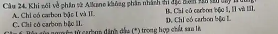 Câu 24. Khi nói về phân tử Alkane không phân nhánh thì đặc điểm nào sau đây là dung
A. Chỉ có carbon bậc I và II.
B. Chi có carbon bậc I, II và III.
C. Chỉ có carbon bậc II.
D. Chi có carbon bậc I.
Bộc của nguyên tử carbon đánh dấu (ast ) trong hợp chất sau là