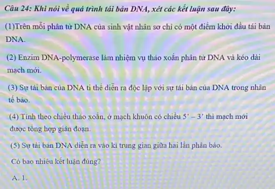 Câu 24: Khi nói về quả trình tải bản DNA, xét các kết luận sau đây:
(1)Trên mỗi phân từ DNA của sinh vật nhân sơ chi có một điểm khởi đầu tái bản
DNA.
(2) Enzim DNA -polymerase làm nhiệm vụ thảo xoǎn phân tử DNA và kéo dài
mạch mới.
(3) Sự tái bản của DNA ti thể diễn ra độc lập với sự tái bản của DNA trong nhân
tế bào.
(4) Tính theo chiều thảo xoǎn, ở mạch khuôn có chiều 5'-3' thì mạch mới
được tổng hợp gián đoạn.
(5) Sự tải bản DNA diễn ra vào kì trung gian giữa hai lần phân bào.
Có bao nhiêu kết luận đúng?
A. 1.