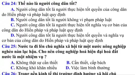 Câu 24: Thế nào là người công dân tốt?
A. Người công dân tốt là người thực hiện tốt quyền của . công dân
do Hiến pháp và pháp luật quy định
B. Người công dân tốt là người không vi phạm pháp luật
C. Người công dân tốt là người thực hiện tốt nghĩa vụ . cơ bản của
công dân do Hiến pháp và pháp luật quy định
D. Người công dân tốt là người thực hiện tốt quyền và nghĩa vụ
cơ bản của công dân do Hiến pháp và pháp luật quy định
Câu 25: Nước ta đi lên chủ nghĩa xã hội từ một nước nông nghiệp
nghèo nàn lạc hậu . Cho nên công nghiệp hoá hiện đại hoá đất
nước là một nhiệm vụ ?
A. Không thật sự cần thiết
B. Cần thiết, cấp bách
C. Không khó khǎn nhiều
D. Việc làm bình . thường
Câu 26: Trong nền kinh tế thi trường định hướng xã hội chủ