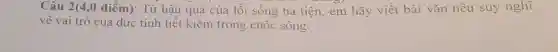 Câu 2(4,0 điểm).: Từ hậu quả của lối sống hà tiện,em hãy viết bài vǎn nêu suy nghĩ
về vai trò của đức tính tiết kiệm trong cuộc sống.