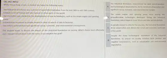 Câu 24(1 điếm):
While researching a topic a student has taken the following notes:
The Industrial Revolution was a period of rapid industrialization from the mid -18th to mid-19th century.
It began in Great Britain and later spread to other parts of the world.
The revolution was marked by the development of new technologies, such as the steam engine and spinning
jenny.
Urbanization increased as people moved to cities in search of jobs in factories.
The Industrial Revolution had significant social, economic, and environmental consequences
The student wants to discuss the impact of the Industrial Revolution on society. Which choice most effectively
uses relevant information from the notes to accomplish this goal?
The Industrial Revolution, characterized by rapid industrialization
A and technological advancements led to increased urbanization and
significant social, economic, and environmental changes.
The steam engine and spinning jenny were among the
3 groundbreaking technologies developed during the Industrial
Revolution, which began in Great Britain and later spread globally.
As people moved to cities for factory jobs.the Industrial Revolution
C drove urbanization and altered the social and economic landscape
of the world.
Despite the many technological innovations of the Industrial
D
Revolution, its impact on society included both positive and
negative consequences, such as urbanization and environmental
degradation.