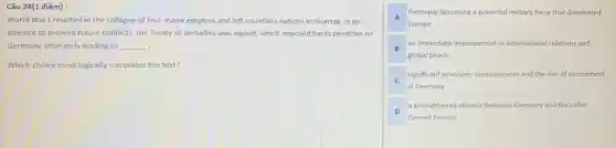 Câu 24(1 điểm):
World War I resulted in the collapse of four major empires and left countless nations in disarray. In an
attempt to prevent future conflicts, the Treaty of Versailles was signed, which imposed harsh penalties on
Germany, ultimately leading to __ .
Which choice most logically completes the text?
A
Germany becoming a powerful military force that dominated
Europe
B
an immediate improvement in international relations and
global peace
C
significant economic consequences and the rise of resentment
in Germany
D
a strengthened alliance between Germany and the other
Central Powers