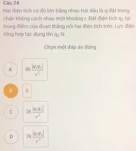 Câu 24
Hai điện tích có độ lớn bằng nhau trái dấu là q đặt trong
chân không cách nhau một khoảng r. Đặt điên tích q_(3) tai
trung điểm của đoạn thẳng nối hai điện tích trên. Lực điện
tổng hợp tác dụng lên q_(3) là
Chọn một đáp án đúng
)
8k(vert q_(1)q_(3)vert )/(r^2)
B B
0
C C
2k(vert q_(1)q_(3)vert )/(r^2)
D