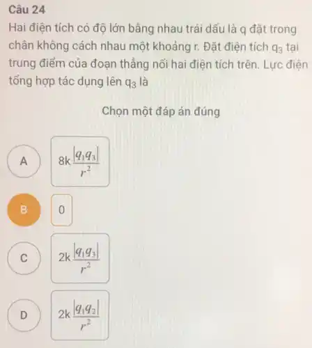 Câu 24
Hai điện tích có độ lớn bằng nhau trái dấu là q đặt trong
chân không cách nhau một khoảng r.Đǎt điên tích q_(3) tai
trung điểm của đoạn thẳng nối hai điện tích trên. Lực điện
tổng hợp tác dụng lên q_(3) là
Chọn một đáp án đúng
A
8k(vert q_(1)q_(3)vert )/(r^2)
A
B D
0
C C
2k(vert q_(1)q_(3)vert )/(r^2)
D
2k(vert q_(1)q_(2)vert )/(r^2)