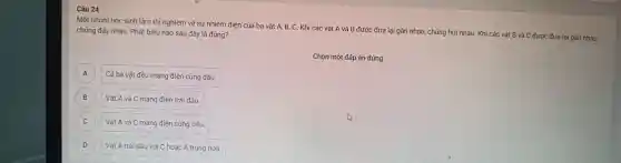 Câu 24
Một nhóm học : sinh làm thi i nghiệm về sự nhiễm điện củ a ba vật A, B, C. Khi các vật A và B được : đưa lại gần nh lau, chúng húi nhau. Khi các vật B và C đượ c đưa lại gần nhau,
chúng đấy nh au. Phát biểu nào sau đây / là đúng?
Chọn một đáp án đúng
Cả ba vật đề u mang điện cùng dấu. A
B Vật A và C m ang điện trá i dấu. B
C
Vật A và C m ang điện cùng dâu.
D Vật A trái dấu với C hoặc A trung hoà. D