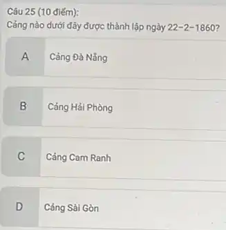 Câu 25 (10 điếm):
Cảng nào dưới đây được thành lập ngày 22-2-1860
A Cảng Đà Nắng
B Cảng Hải Phòng
C
Cảng Cam Ranh
D
Cảng Sài Gòn