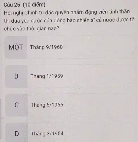 Câu 25 (10 điểm):
Hội nghị Chính trị đặc quyền nhắm động viên tinh thần
thi đua yêu nước của đồng bào chiến sĩ cả nước được tố
chức vào thời gian nào?
MộT Tháng
9/1960
B
Tháng 1/1959
C
Tháng 6/1966
D
Tháng 3/1964