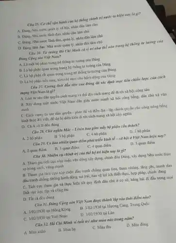 Câu 25. Cơ chế vận hành của hệ thống chính trị nước ta hiện nay là gì?
A. Đảng, Nhà nước quản lý xã hội.nhân dân làm chủ
B. Đảng, Nhà nước lãnh dao, nhân dân làm chủ
C. Đảng, Nhà nước lãnh đạo, quản lý nhân dân làm chủ
D. Đảng lãnh đạo.Nhà nước quản lý,nhân dân làm chủ
Câu 26. Tư tưởng Hô Chí Minh có vị trí như thế nào trong hệ thông tư tưởng của
Đảng Cộng sản Việt Nam?
A. Là một bộ phận trong hệ thống tư tưởng của Đảng
B. Là bộ phận quan trọng trong hệ thống tư tưởng của Đảng
C. Là bộ phận rất quan trọng trong hệ thống tư tưởng của Đảng
D. Là bộ phận nền tǎng, kim chỉ nam cho hành dộng của Đảng
Câu 27. Cương lĩnh đầu tiên của Đǎng đã xác định mục tiêu chiến lược của cách
mạng Việt Nam là gì?
A. Làm tư sản dân quyền cách mạng và thổ địa cách mạng để đi tới xã hội cộng sản
B. Xây dựng một nước Việt Nam dân giàu nước mạnh xã hội công bằng, dân chủ và vǎn
minh
C. Cách mạng tư sản dân quyền - phản đế và điền đia - lập chính quyền của công nồng bằng
hình thức Xô viết.để dự bị điều kiện đi tới cách mạng xã hội chủ nghĩa
D. Cả A và B đều đúng
Câu 28. Chủ nghĩa Mác - Lênin bao gồm mấy bộ phận cấu thành?
A. 2 bộ phận
B. 3 bộ phận
C. 4 bộ phận
D. 5 bộ phận
Câu 29. Có bao nhiêu quan điểm phát triển kinh tế - xã hội ở Việt Nam hiện nay?
A. 2 quan điểm
B. 3 quan điểm
C. 4 quan điểm
D. 5 quan điểm
Câu 30. Nhiệm vụ chính trị của thể hệ trẻ hiện nay là gì?
A. Tham gia tích cực vào cuộc vận động xây dựng, chỉnh đốn Đảng, xây dựng Nhà nước thực
sự trong sạch, vững mạnh
B. Tham gia tích cực vào cuộc đấu tranh chống quan lieu, tham nhũng , lãng phí, mạnh dạn
đấu tranh chống những hành động sai trái, bảo vệ lợi ích thiết thực, hợp pháp, chính đáng
C. Tích cực tham gia và thực hiện tốt quy định dân chủ ở cơ sở hǎng hái đi đầu trong mọi
lĩnh vực học tập và công tác
D. Tất cả đều đúng
Câu 31. Đảng Cộng sản Việt Nam được thành lập vào thời điểm nào?
A. 3/02/1930 tại Hồng Kông
B. 3/02/1930 tại Hương Cảng, Trung Quốc
C. 3/02/1930 tại Việt Nam
D. 3/02/1930 tai Lào
Câu 32. Hồ Chí Minh ví tuổi trẻ như mùa nào trong nǎm?
A. Mùa xuân
B. Mùa ha
C. Mùa thu
D. Mùa đông