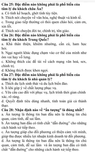 Câu 25: Đặc điểm nào không phải là phổ biến của
tâm lý du khách châu Âu?
a. Có tính kế hoạch, ghét tính tùy tiện.
b. Thích nói chuyện về vǎn hóa, nghệ thuật và kinh tế.
c. Trong giao tiếp thường có thói quen chào hỏi, cảm ơn,
xin lỗi.
d. Thích nói chuyện đời tư, chính trị , tôn giáo.
Câu 26: Đặc điểm nào không phải là phổ biến của
tâm lý du khách Trung Quốc?
a. Khá thân thiện., khiêm nhường, cần cù, ham học
hỏi.
b. Ngại người khác đụng chạm vào cơ thể của mình như
ôm vai hay vỗ lưng.
c. Không thích các đề tài về cách mạng vǎn hoá, sex,
chính tri.
d. Không thích được khen ngợi.
Câu 27: Đặc điểm nào không phải là phổ biến của
tâm lý du khách là nhà quản lý?
a. Thích du lịch sinh thái và du lịch biển đảo.
b. Ít khi góp ý về chất lượng phục vụ.
c. Yêu cầu cao đối với phục vụ.lịch trình thời gian chính
xác, rõ ràng.
d. Quyết định tiêu dùng nhanh, tính toán giá cả thành
thạo.
Câu 28: Nhận định nào về "ấn tượng ' là đúng nhất?
a. An tượng là thông tin ban đầu nên là thông tin chủ
quan, cảm tính, dễ sai lầm.
b. Ấn tượng ban đầu có tính chất "dẫn đường" cho những
cách hành xử tiếp theo.
c. Ân tượng giúp cho đối phương có thiện cảm với mình
giúp thu được nhiều lợi nhuận kinh doanh từ đối phương.
d. Ân tượng là thông tin ban đầu nên là thông tin chủ
quan, cảm tính, dễ sai lầm và ấn tượng ban đầu có tính
chất "dẫn đường" cho những cách hành xử tiếp theo.