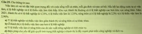 Câu 25. Cho thông tin sau:
Việc làm có vai trò đặc biệt quan trọng đối với cuộc sống mỗi cá nhân mỗi gia đình và toàn xã hội. Hầu hết lao động nước ta có việc
làm, tỉ lệ thất nghiệp và tỉ lệ thiếu việc làm khá thấp. Khu vực thành thị thường có tỉ lệ thất nghiệp cao hơn khu vực nông thôn. Nǎm
2021, thành thị có tỉ lệ thất nghiệp là 4,33% , tỉ lệ thiếu việc làm là 3,33%  nông thôn có ti lệ thất nghiệp là 2,5%  và tỉ lệ thiếu việc làm là
2,96% 
a) Tỉ lệ thất nghiệp và thiếu việc làm giữa thành thị và nông thôn có sự khác nhau.
b) Ở thành thị tỉ lệ thiếu việc làm cao hơn ti lệ thất nghiệp.
c) Tỉ lệ thiếu việc làm ở nông thôn cao do sản xuất nông nghiệp có tính mùa vụ.
d) Biện pháp chủ yếu để giải quyết tình trạng thất nghiệp ở thành thị là đẩy mạnh phát triển công nghiệp và dịch vụ.