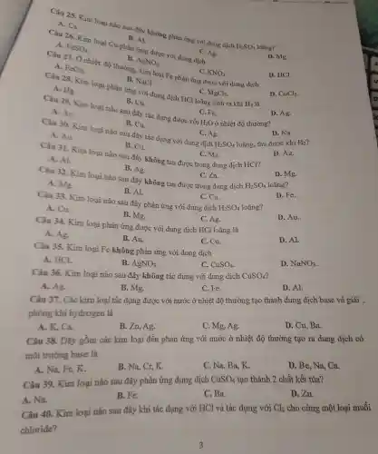 Câu 25 Kim loa i nào sau đây không phản ứng với dung dịch
H_(2)SO_(4)
A. Ca
B. Al
Câu 26.Kim loại Cu pha ứng được với dung dịch A.
FeSO_(4)
B. AgNO_(3)
C. Ag.
A. FeCl_(2)
D. Mg.
mg, kim loại Fe phản ứng được với dung dịch
C. KNO_(3)
D. CuCl_(2)
B. NaCl
Câu 28.Kim loại phản ng với dung dịch HCl loãng sinh ra khí
H_(2)
D. HCl.
A. Hg.
C. MgCl_(2)
B. Cu.
A. Au
C. Fe.
H_(2)O
Câu 29 Kim loại nào sau đây tác dụn 3 được với
ở nhiệt độ thường?
D. Ag.
Câu 30.Kim loại nào sau đây tác dụng với dun g dịch
B. Cu.
H_(2)SO_(4)
loãng, thu đượ c khí
D. Na.
A. Au
C. Ag.
B. Cu.
Câu 31 Kim loại nào sau đây không tan đượ c tron g dung dịch HCl?
D. Ag.
A. Al
C. Mg.
B. Ag.
Câu 32.Kim loại nào sau đây khôn tan được trong dung dịch C.Zn.
H_(2)SO_(4) loãng?
D. Mg.
A. Me.
B. Al.
C. Cu.
Câu 33.Kim loại nào sau đây phản ứng với dung dịch
H_(2)SO_(4)
D. Fe.
A. Cu.
B. Mg.
D. Au.
Câu 34.Kim loại phản ứng được c với dung dịch HCl loãng là
C. Ag.
A. Ag
B. Au.
C. Cu.
D. Al.
Câu 35.Kim loại Fe không phản ứng với dung dịch
A. HCl.
B. AgNO_(3)
C. CuSO_(4)
D. NaNO_(3)
Câu 36.Kim loai nào sau đây không tác dụng với dung dịch CuSO_(4)
A. Ag.
B. Mg.
C. Fe.
D. Al.
Câu 37.Các kim loại tác dụng được với nước ở nhiệt độ thường tao thành dung dịch base và giải :
phóng khí hydrogen là
A.K , Ca.
B.Zn Ag.
C. Mg ,Ag.
D. Cu . Ba.
Câu 38.Dãy gồm các kim loại đều phản ứng với nước ở nhiệt độ thường tạo ra dung dịch có
môi trường base là
A. Na,Fe,K.
B. Na Cr,K.
C. Na,Ba,K.
D. Be , Na, Ca.
Câu 39.Kim loại nào sau đây phản ứng dunp dịch CuSO_(4) tạo thành 2 chấ t kết tủa?
A. Na.
B. Fe.
C. Ba.
D. Zn.
Câu 40.Kim loại nào sau đây khi tác dụng với HCl và tác dụng với Cl_(2) cho cùng một loại muối
chloride?