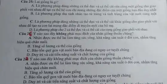 Câu 25: Lai giống là gì?
A. Là phương pháp dùng những cá thể đực và cá thể cái của cùng một giống cho giao
phối với nhau để tạo ra thể hệ con chỉ mang những đặc điểm của một giống ban đâu duy nhât
B. Là phương pháp thụ tinh nhân tạo từ trứng và tinh trùng của vật nuôi cùng một
giống
C. Là phương pháp dùng những cá thể đực và cá thể cái khác giống cho giao phối với
nhau để tạo ra con lai mang đặc điểm di truyền mới của bô mẹ.
D. Là phương pháp cho 2 cá thể đực và cá thể cái của cùng giông giao phối với nhau.
Câu 26: Ý nào sau đây không phải mục đích của nhân giống thuần chủng?
A. Nhận được ưu thể lai làm tǎng sức sông, khả nǎng sản xuât ở đời con, nhǎm tǎng
hiệu quả chǎn nuôi.
B. Tǎng sô lượng cá thể của giống
C. Bảo tôn quỹ gen vật nuôi bản địa đang có nguy cơ tuyệt chủng
D. Duy trì và cải tiến nǎng suất và chất lượng của giông
Câu 2@ Ý nào sau đây không phải mục đích của nhân giống thuần chủng?
A. nhận được ưu thể lai làm tǎng sức sông, khả nǎng sản xuất ở đời con, nhằm tǎng
hiệu quả chǎn nuôi.
B. Tǎng số lượng cá thể của giống
C. Bảo tôn quỹ gen vật nuôi bản địa đang có nguy cơ tuyệt chủng
D. Duy trì và cải tiến nǎng suất và chất lượng của giống