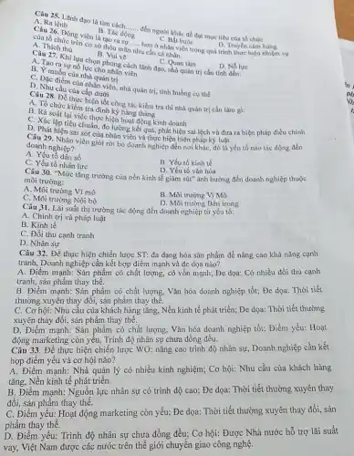 Câu 25. Lãnh đạo là tìm cách.
A. Ra lệnh
__
đến người khác để đạt mục tiêu của tổ chức
B. Tác động
của tổ chức trợ viên là tạo ra sư
__
trên cơ sở thỏa mãn nhu cầu cả nhân.
A. Thich thu
hơn ở nhân viên trong quá trình thực hiện nhiệm vụ
C. Bắt buộc
D. Truyền cảm hứng
B. Vui vẽ
C. Quan tâm
Câu 27. Khi lựa chọn phong cách lãnh đạo.nhà quản trị cần tính đến:
B. Tạo ra sự nổ lực cho nhân viên
D. Nỗ lực
B. Y-muốn của nhà quản trị
C. Đặc điểm của nhân viên, nhà quản trị, tình huống cụ thể
D . Nhu cầu của cấp dưới
hiện tốt công tác kiềm tra thì nhà quản trị cần làm gi:
A. Tổ chức kiểm tra định kỳ hàng tháng
B. Rà soát lại việc thực hiện hoạt động kinh doanh
C. Xác lập tiêu chuẩn đo lường kết quả phát hiện sai lệch và đưa ra biện pháp điều chỉnh
D. Phát hiện sai sót của nhân viên và thực hiện biện pháp kỷ luật.
doanh nghiệp? doanh nghiên viên giỏi rời bỏ doanh nghiệp đến nơi khác, đó là yếu tố nào tác động đến
A. Yếu tố dân số
C. Yếu tố nhân lực
B. Yếu tố kinh tế
D. Yếu tố vǎn hóa
Câu 30. "Mức tǎng trưởng của nền kinh tế giàm sút" ảnh hưởng đến doanh nghiệp thuộc
môi trường:
A. Môi trường Vĩ mô
B. Môi trường Vi Mô
C. Môi trường Nội bộ
D. Môi trường Bên trong
Câu 31. Lãi suất thị trường tác động đến doanh nghiệp từ yếu tố:
A. Chính trị và pháp luật
B. Kinh tế
C. Đối thủ cạnh tranh
D. Nhân sự
Câu 32. Để thực hiện chiến lược ST:đa dạng hóa sản phẩm để nâng cao khả nǎng cạnh
tranh, Doanh nghiệp cần kết hợp điểm mạnh và đe dọa nào?
A. Điểm mạnh: Sàn phẩm có chất lượng,có vốn mạnh; Đe dọa: Có nhiều đối thủ cạnh
tranh, sản phẩm thay thế.
B. Điểm mạnh: Sản phẩm có chất lượng, Vǎn hóa doanh nghiệp tốt;Đe dọa: Thời tiết
thường xuyên thay đổi,sản phẩm thay thế.
C. Cơ hội: Nhu cầu của khách hàng tǎng,Nền kinh tế phát triển; Đe dọa: Thời tiết thường
xuyên thay đổi, sản phẩm thay thế.
D. Điểm mạnh: Sản phẩm có chất lượng.Vǎn hóa doanh nghiệp tốt; Điểm yếu: Hoạt
động marketing còn yếu,Trình độ nhân sự chưa đồng đều.
Câu 33. Để thực hiện chiến lược WO nâng cao trình độ nhân sự, Doanh nghiệp cần kết
hợp điểm yếu và cơ hội nào?
A. Điểm mạnh: Nhà quản lý có nhiều kinh nghiệm; Cơ hội:Nhu cầu của khách hàng
tǎng, Nền kinh tế phát triển.
B. Điểm mạnh: Nguồn lực nhân sự có trình độ cao; Đe dọa: Thời tiết thường xuyên thay
đổi, sản phẩm thay thể.
C. Điểm yếu: Hoạt động marketing còn yếu;Đe dọa: Thời tiết thường xuyên thay đổi sản
phẩm thay thế.
D. Điểm yếu: Trình độ nhân sự chưa đồng đều; Cơ hội:Được Nhà nước hỗ trợ lãi suất
vay, Việt Nam được các nước trên thể giới chuyển giao công nghệ.