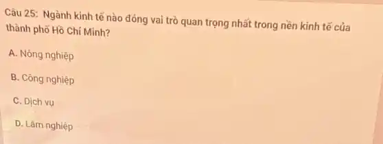 Câu 25: Ngành kinh tế nào đóng vai trò quan trọng nhất trong nền kinh tế của
thành phố Hồ Chí Minh?
A. Nông nghiệp
B. Công nghiệp
C. Dịch vụ
D. Lâm nghiệp