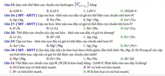 Câu 25: Quy ước thế điện cực chuẩn của hydrogen (E_(2H^+/H_(2))^o) bằng
A. 0,00 V.
B. 0,10 V.
C. 1,00 V.
D. 100,00 V.
Câu 26:  SBT-KNTT  Cặp oxi hoá - khử nào sau đây có giá trị thế điện cực chuẩn nhỏ hơn 0?
A. Ag^+/Ag.
B. Na^+/Na
C Hg^2+/Hg
D Cu^2+/Cu.
Câu 27:  SBT-KNTT  Cặp oxi hoá- khử nào sau đây có giá trị thế điện cực chuẩn lớn hơn 0?
A. K^+/K
B. Li^+/Li
C. Ba^2+/Ba
D. Cu^2+/Cu.
Câu 28: Thế điện cực chuẩn của cặp oxi hóa - khử nào sau đây có giá trị dương?
A. Li^+/Li
B. Al^3+/Al
C. Ag^+/Ag.
D. Fe^2+/Fe.
Câu 29: Cặp oxi hóa - khử nào sau đây có giá trị thế điện cực chuẩn nhỏ hơn 0?
A. Au^3+/Au
B. Mg^2+/Mg
C. Ag^+/Ag
D. Fe^3+/Fe^2+
Câu 30: ( SBT - KNTT ) Cho dãy sắp xếp các kim loại theo chiều giảm dần tính khử: Na, Mg,Al, Fe.Trong số các cắp
oxi hoá-khử sau , cặp nào có giá trị thế điện cực chuẩn nhỏ nhất?
A. Mg^2+/Mg
B. Fe^2+/Fe
Na^+/Na
D. Al^3+/Al
Câu 31: Thế điện cực chuẩn của cặp M^+/M (M là kim loại) bằng -3,040V Phát biểu nào sau đây là đúng?
A. M là kim loại có tính khử mạnh.
B. M^+ có tính oxi hóa mạnh.
C. M^+ có tính khử mạnh.
D. M là kim loại có oxi hoá mạnh.