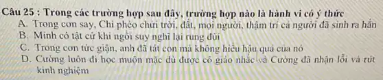 Câu 25 : Trong các trường hợp sau đây , trường hợp nào là hành vi có ý thức
A. Trong con say . Chi phèo chữi trời đất, mọi người, thậm trí cả người đã sinh ra hǎn
B. Minh có tât cứ khi ngôi suy nghĩ lại rung đùi
C. Trong con tức giận, anh đã tát con mà không hiểu hậu quả của nó
D. Cường luôn đi học muộn mặc dủ được cô giáo nhắc ha Cường đã nhận lỗi và rút
kinh nghiệm