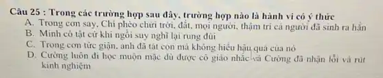 Câu 25 : Trong các trường hợp sau đây , trường hợp nào là hành vi có ý thức
A. Trong con say.Chí phèo chửi trời đất, mọi người, thậm trí cả người đã sinh ra hắn
B. Minh có tật cứ khi ngồi suy nghĩ lại rung đùi
C. Trong con tức giận, anh đã tát con mà không hiểu hậu quả của nó
D. Cường luôn đi học muộn mặc dù được cô giáo nhắc và Cường đã nhận lỗi và rút
kinh nghiệm