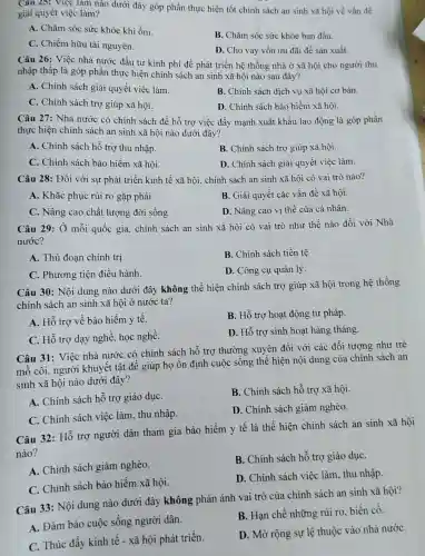 Câu 25: Việc làm nào dưới đây góp phần thực hiện tốt chính sách an sinh xã hội về vấn đề
giải quyết việc làm?
A. Chǎm sóc sức khỏe khi ốm.
B. Chǎm sóc sức khỏe ban đầu.
C. Chiếm hữu tài nguyên.
D. Cho vay vốn ưu đãi để sản xuất.
Câu 26: Việc nhà nước đầu tư kinh phí để phát triển hệ thống nhà ở xã hội cho người thu
nhập thấp là góp phần thực hiện chính sách an sinh xã hội nào sau đây?
A. Chỉnh sách giải quyết việc làm.
B. Chính sách dịch vụ xã hội cơ bản.
C. Chính sách trợ giúp xã hội.
D. Chính sách bảo hiểm xã hội.
Câu 27: Nhà nước có chính sách để hỗ trợ việc đầy mạnh xuất khẩu lao động là góp phần
thực hiện chính sách an sinh xã hội nào dưới đây?
A. Chính sách hỗ trợ thu nhập.
B. Chính sách trợ giúp xã hội.
C. Chính sách bảo hiểm xã hội.
D. Chính sách giải quyết việc làm.
Câu 28: Đối với sự phát triển kinh tế xã hội, chính sách an sinh xã hội có vai trò nào?
A. Khắc phục rủi ro gặp phải.
B. Giải quyết các vấn đề xã hội.
C. Nâng cao chất lượng đời sống.
D. Nâng cao vị thế của cá nhân.
Câu 29: Ở mỗi quốc gia, chính sách an sinh xã hội có vai trò như thế nào đối với Nhà
nước?
A. Thủ đoạn chính trị
B. Chính sách tiền tê
C. Phương tiện điều hành.
D. Công cụ quản lý
Câu 30: Nội dung nào dưới đây không thể hiện chính sách trợ giúp xã hội trong hệ thống
chính sách an sinh xã hội ở nước ta?
A. Hỗ trợ về bảo hiểm y tế.
B. Hỗ trợ hoạt động tư pháp.
C. Hỗ trợ dạy nghề, học nghề.
D. Hỗ trợ sinh hoạt hàng tháng.
Câu 31: Việc nhà nước có chính sách hỗ trợ thường xuyên đối với các đối tượng như trẻ
mồ côi, người khuyết tật để giúp họ ổn định cuộc sống thể hiện nội dung của chính sách an
sinh xã hội nào dưới đây?
A. Chính sách hỗ trợ giáo dụC.
B. Chính sách hỗ trợ xã hội.
C. Chính sách việc làm, thu nhập.
D. Chính sách giảm nghèo.
Câu 32: Hỗ trợ người dân tham gia bảo hiểm y tế là thể hiện chính sách an sinh xã hôi
nào?
A. Chính sách giảm nghèo.
B. Chính sách hỗ trợ giáo dụC.
C. Chính sách bảo hiểm xã hội.
D. Chính sách việc làm, thu nhập.
Câu 33: Nội dung nào dưới đây không phản ánh vai trò của chính sách an sinh xã hội?
A. Đảm bảo cuộc sống người dân.
B. Hạn chế những rủi ro, biến cố.
C. Thúc đầy kinh tế - xã hội phát triển.
D. Mở rộng sự lệ thuộc vào nhà nướC.