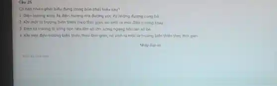 Càu 25
Có bao nhiêu phát biểu đúng trong bốn phát biếu sau?
1. Điện trường xoáy là điện trưởng má đường sức là những đường cong hở.
2. Khi một từ trường biến thiên theo thời gian, nó sinh ra một điện trường xoáy.
3. Điện từ trường là sóng dọc nếu tần số lớn, sóng ngang nếu tần số bé
4. Khi một điện trường biến thiên theo thời gian, nó sinh ra một từ trường biến thiên theo thời gian
Nhập đáp án
Đap án của ban