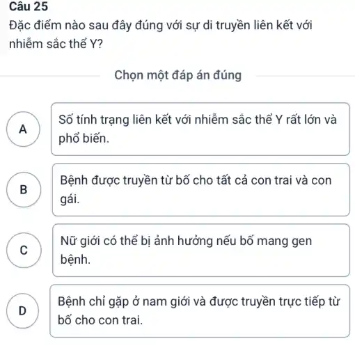 Câu 25
Đặc điểm nào sau đây đúng với sự di truyền liên kết với
nhiễm sắc thể Y?
Chọn một đáp án đúng
A
Số tính trạng liên kết với nhiễm sắc thể Y rất lớn và
A
phổ biến.
B )
Bệnh được truyền từ bố cho tất cả con trai và con
gái.
C
Nữ giới có thể bị ảnh hưởng nếu bố mang gen
bệnh.
D
bố cho con trai.
Bệnh chỉ gặp ở nam giới và được truyền trực tiếp từ