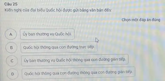 Câu 25
C
Kiến nghị của đại biểu Quốc hội được gửi bằng vǎn bản đến:
Chọn một đáp án đúng
A Ủy ban thường vụ Quốc hội.
A
B ) Quốc hội thông qua con đường trực tiếp
C Ủy ban thường vụ Quốc hội thông qua con đường gián tiếp.
D Quốc hội thông qua con đường thông qua con đường gián tiếp. D