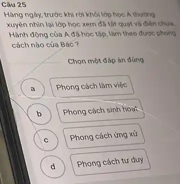 Câu 25
Hàng ngày, trước khi rời khỏi lớp học A thường
xuyên nhìn lại lớp học xem đã tắt quạt và điện chưa.
Hành động của A đã học tập, làm theo được phong
cách nào của Bác ?
Chọn một đáp án đúng
A )
Phong cách làm việc
B
Phong cách sinh hoạt
b
C
Phong cách ứng xử
C
D
Phong cách tư duy
d