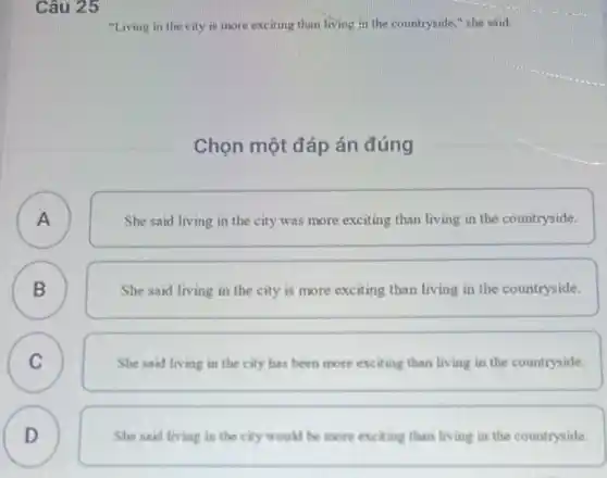 Câu 25
"Living in the city is more exciting than living in the countryside " she said.
Chọn một đáp án đúng
A A
She said living in the city was more exciting than living in the countryside.
B B
She said living in the city is more exciting than living in the countryside.
C C
She said living in the city has been more exciting than living in the countryside.
D
D
She said living in the city would be more exciting than living in the countryside.