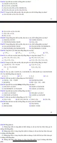 Câu 26. Cặp chất nào sau đây là đồng phân của nhau?
A. C_(2)H_(2)OH và CH_(3)-O-C_(2)H_(5).
B. CH_(1)-O-CH_(3) và CH,CHO.
C. CH_(3)-CH_(2)-CH_(2)-OH và CH_(3)-CH(OH)-CH_(3).
D. CH_(3)-CH_(2)-CH_(2)-CH_(3) và CH_(3)-CH_(2)-CH=CH_(2).
Câu 27. Trong các dãy chất sau đây đầy nào gồm các chất là đồng đẳng của nhau?
A. CH_(3)-CH_(2)-OH và CH_(3)-CH_(2)-CH_(2)-OH
B. CH_(3)-O-CH_(3) và CH_(3)-CH_(2)-OH.
C. CH_(4),C_(2)H_(6) và C_(4)H_(8).
D. CH_(4) và C_(3)H_(6).
Câu 28. Trong những dãy chất sau đây,đây nào có các chất là đồng phân của nhau?
A. CH_(3)OCH_(3),CH_(3)CHO
B. C_(2)H_(5)OH,CH_(3)OCH_(3)
C. CH_(3)CH_(2)CH_(2)CH_(2)OH,C_(2)H_(2)OH
D. C_(4)H_(10),C_(6)H_(6)
Câu 29. Trong những dãy chất sau đây , dãy nào có các chất là đồng phản của nhau?
A. CH_(3)CH_(2)CH_(2)CH_(2)OH,C_(2)H_(2)OH
B. CH_(3)CH_(2)CH_(2)OH,CH_(3)CH(OH)CH_(3)
C. CH_(3)CH_(2)CH_(2)OH,CH_(3)CH(OH)CH_(2)CH_(3)
D. CH_(3)CH(OH)CH_(3),C_(2)H_(2)OH
Câu 30. Công thức C_(6)H_(6) thuộc dãy đồng đẳng nào sau đây?
A. C_(n)H_(2n-8).
B. C_(a)H_(2a-6).
C. C_(n)H_(2n+2)
D. C_(n)H_(2n).
Câu 31. Các chất nào sau đây thuộc dãy đồng đẳng có công thức chung (}_{5)C_(6)H_(2n+2)
A. CH_(4),C_(2)H_(2),C_(3)H_(8),C_(4)H_(10),C_(6)H_{1
B. CH_(4),C_(3)H_(8),C_(4)H_(10),C_(5)H_(12).
C. C_(4)H_(10),C_(6)H_(12),C_(5)H_(12).
D C_(2)H_(4),C_(2)H_(2),C_(3)H_(8),C_(4)H_(16),C_(6)
Câu 32. Trong các dãy chất sau đây đầy nào gồm các chất là đồng đẳng của nhau?
A. C_(2)H_(5)OH,CH_(2)=CH-CH_(2)OH.	C_(2)H_(6),CH_(4),C_(4)H_(10).
CH_(3)-C-CH_(3),CH_(3)CHO. O
C_(2)H_(4),C_(3)H_(6),C_(4)H_(6).
D.
Câu 33. Cho các chất: C.M,OH (X); C.H.CH,OH (Y); HOC.H.OH (Z) ;C_(4)H_(2)CH_(2)CH_(2)OH
(T). Các chất đồng đẳng của nhau là:
D. Y,Z.
B. CH_(3)CH(CH_(3))COOH
C. HCOOCH,
D. HO-CH_(2)-CH_(2)-CHO
Câu 35. Cặp chất nào sau đây không là đồng đẳng của nhau ?
A. CH_(3)C_(6)H_(4)Cl và C_(6)H,Cl
B. CH_(3)OH và CH_(3)CH_(2)OH
C. CH_(3)CH(OH)CH_(3) và CH_(3)CH_(2)OH
D. C_(2)H_(2)CH_(3) và C_(6)H_(4)(CH_(3))_(2)
Câu 36. Cặp chất nào sau đây là đồng đẳng của nhau "
A. C_(4)H_(2)Cl và C_(6)H_(2)CH_(2)Cl
B. CH_(3)C_(4)H_(4)Cl và C_(6)H_(5)Cl
C. CH_(3)CH_(2)OH và CH_(3)OCH_(3)
D. C_(4)H,OH và C_(6)H,CH_(2)OH
Câu 37. Chất nào sau đây là đồng đẳng của CH=CH?
A. CH_(2)=C=CH_(2).	B. CH_(2)=CH-CH=CH_(2). C. CH=C-CH_(3).
D. CH_(2)=CH_(2)
Câu 38. Hợp chất nào sau đây là đồng đẳng của acetic acid CH_(3)COOH?
A. HCOOH.	B. CH_(3)COOCH_(3).
C. HOCH_(2)COOH.
D. HOOC-COOH.
Câu 39. Đồng phân là
A. Những hợp chất có cùng phân tử khối nhưng có cấu tạo hóa học khác nhau gọi là
những chất đồng phản.
B. Những hợp chất có cùng công thức phân tử nhưng có cấu tạo hóa học khác nhau gọi
là những chất đồng phân.
C. Những hợp chất có cùng công thức phân tử nhưng có tính chất hóa học khác nhau gọi
là những chất đồng phân.
D. Những chất khác nhau nhưng có cùng công thức phân tử gọi là những chất đồng
phân.