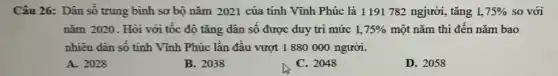 Câu 26: Dân số trung bình sơ bộ nǎm 2021 của tinh Vĩnh Phúc là 1191 782 ngjười, tǎng 1,75%  so với
nǎm 2020. Hỏi với tốc độ tǎng dân số được duy tri mức 1,75%  một nǎm thì đến nǎm bao
nhiêu dân số tinh Vĩnh Phúc lần đầu vượt 1 880000 người.
A. 2028
B. 2038
C. 2048
D. 2058