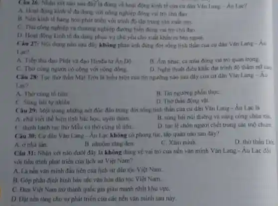 Câu 26: Nhận xét nào sau đây là đúng về hoạt động kinh tế của cư dân Vǎn Lang -Âu Lạc?
A. Hoạt động kinh tế đa dạng với nông nghiệp đóng vai trò chú đạo.
B. Nền kinh tế hàng hóa phát triển với trình độ tập trung sản xuất cao.
C. Thú công nghiệp và thương nghiệp đường biển đóng vai trò chú đạo.
D. Hoạt động kinh tế đa dạng phục vụ chú yếu cho xuất khẩu ra bên ngoài.
Câu 27: Nội dung nào sau đây không phản ánh đúng đời sống tính thần của cư dân Vǎn Lang - Âu
Lac?
A. Tiếp thu đạo Phật và đạo Hinđu tứ Ân Độ.
B. Âm nhạc, ca múa đóng vai trò quan trọng.
C. Thờ cứng người có công với cộng đồng
D. Nghệ thuật điêu khắc đạt trình độ thầm mĩ cao
Câu 28: Tục thờ thần Mặt Trời là biểu hiện của tín ngưỡng nào sau đây của cư dân Vǎn Lang-Âu
Lac?
A. Thờ cúng tổ tiên.
B. Tín ngưỡng phồn thựC.
C. Súng bái tự nhiên.
D. Thờ thần động vật.
Câu 29: Một trong những nét độc đáo trong đời sống tính thần của cư dân Vǎn Lang - Âu Lac là
A. chữ viết thể hiện tính bác họC.uyên thâm.
B. súng bái núi thiêng và nàng công chúa rán.
C. thinh hanh tuc thở Mẫu và thờ cúng tổ tiên.
D. tục lệ chôn người chết trong các mô chum.
Câu 30: Cư dân Vǎn Lang - Âu Lạc không có phong tục, tập quán nào sau đây?
D. thờ thần Dớt
A. ở nhà sản.
B. nhuộm rǎng đen.
C. Xǎm minh.
Câu 31: Nhận xét nào dưới đây là không đúng về vai trò của nền vǎn minh Vǎn Lang -Âu Lạc đối
với tiến trinh phát triển của lịch sử Việt Nam?
A. Là nền vǎn minh đầu tiên của lịch sử dân tộc Việt Nam.
B. Góp phần định hình bản sắc vǎn hóa dân tộc Việt Nam.
C. Đưa Việt Nam trở thành quốc gia giàu mạnh nhất khu vựC.
D. Đặt nền tảng cho sự phát triển của các nền vǎn minh sau này.