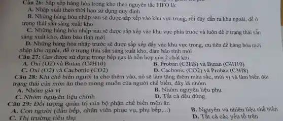 Câu 26: Sắp xếp hàng hóa trong kho theo nguyên tắc FIFO là:
A. Nhập xuất theo thời hạn sử dụng quy định
B. Những hàng hóa nhập sau sẽ được sắp xếp vào khu vực trong, rồi đẩy dẫn ra khu ngoài để ở
trạng thái sẵn sàng xuất kho
C. Những hàng hóa nhập sau sẽ được sắp xếp vào khu vực phía trước và luôn để ở trạng thái sẵn
sàng xuất kho, đảm bảo tính mới
D. Những hàng hóa nhập trước sẽ được sắp xếp đẩy vào khu vực trong , ưu tiên để hàng hóa mới
nhập khu ngoài, để ở trạng thái sẵn sàng xuất kho, đảm bảo tính mới
Câu 27: Gas được sử dụng trong bếp gas là hỗn hợp của 2 chất khí
A. Oxi (O2) và Butan (C4H10)
B. Proban (C3H8)và Butan (C4H10)
C. Oxi (O2) và Cacbonic (CO2)
D. Cacbonic (CO2) và Proban (C3H8)
Câu 28: Khi chế biến người ta cho thêm vào, nó sẽ làm tǎng thêm màu sắc, mùi vị và làm biến đổi
trạng thái của món ǎn theo mong muốn của người chế biến, đây là nhóm
A. Nhóm gia vị
B. Nhóm nguyên liệu phụ
C. Nhóm nguyên liệu chính
D. Tất cả đều đúng
Câu 29: Đối tượng quản trị của bộ phận chế biến món ǎn
A. Con người (đầu bếp, nhân viên phục vụ,phụ bếp,...) __
B. Nguyên và nhiên liệu chế biến
C. Thị trường tiêu thụ
D. Tất cả các yếu tố trên