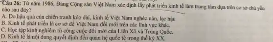 Câu 26: Từ nǎm 1986, Đảng Cộng sản Việt Nam xác định lấy phát triển kinh tế làm trung tâm dựa trên cơ sở chủ yếu
nào sau đây?
A. Do hậu quả của chiến tranh kéo dài, kinh tế Việt Nam nghèo nàn, lạc hậu
B. Kinh tế phát triển là cơ sở đề Việt Nam đổi mới trên các lĩnh vực kháC.
C. Học tập kinh nghiệm từ công cuộc đổi mới của Liên Xô và Trung QuốC.
D. Kinh tế là nội dung quyết định đến quan hệ quốc tế trong thế kỷ xx.