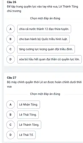 Câu 26
Để tập trung quyền lực vào tay nhà vua , Lê Thánh Tông
chủ trương
Chọn một đáp án đúng
A chia cả nước thành 12 đạo thừa tuyên.
B cho ban hành bộ Quốc triều hình luật.
C tǎng cường lực lượng quân đội triều đình. c
D xóa bỏ hầu hết quan đại thần có quyền lực lớn. D
Câu 27
Bộ máy chính quyền thời Lê sơ được hoàn chỉnh dưới thời
vua
Chọn một đáp án đúng
A A
Lê Nhân Tông.
B )
Lê Thái Tông.
C C
Lê Thánh Tông.
D D
Lê Thái Tổ.