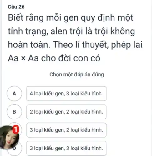 Câu 26
Biết rằng mỗi gen quy định một
tính trạng , alen trôi là trội không
hoàn toàn . Theo lí thuyết,, phép lai
Aatimes Aa cho đời con có
Chọn một đáp án đúng
A 4 loại kiểu gen , 3 loại kiểu hình.
B 2 loại kiểu gen , 2 loại kiểu hình. B
3 loại kiểu gen , 2 loại kiểu hình.
3 loại kiểu gen , 3 loại kiểu hình.