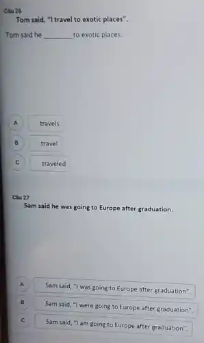 Câu 26
Tom said, "I travel to exotic places".
Tom said he __ to exotic places.
A travels
B B travel
C
traveled
Câu 27
Sam said he
was going to Europe after graduation.
A
Sam said, "I was going to Europe after graduation".
B
Sam said, "I were going to Europe after graduation".
C c
Sam said, "I am going to Europe after graduation".