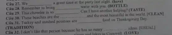 Câu 27. We __ a great time at the party last night.(have)
Câu 28. Remember to bring __
water with you . (BOTTLE)
Câu 29. This chowder is so __
Can I have another helping? (TASTE)
Câu 30. These beaches are the __
and the most beautiful in the world.[CLEAN]
Câu 31. Turkey and mashed potatoes are __ food on Thanksgiving Day.
.......ideas. [USUAL]]
Câu 32. I don't like that person because he has so many
__
(LOVE)