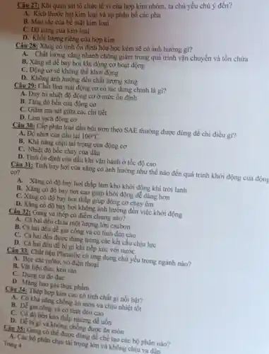 Câu 27: Khi quan sát tổ chức tế vi của hợp kim nhôm, ta chủ yếu chú ý đến?
A. Kích thước hạt kim loại và sự phân bố các pha
B. Màu sắc của bề mặt kim loại
C. Độ cứng của kim loại
D. Khối lượng riêng của hợp kim
Câu 28: Xǎng có tính ổn định hóa học kém sẽ có ảnh hưởng gì?
A. Chất lượng xǎng nhanh chóng giảm trong quá trình vận chuyển và tồn chứa
B. Xǎng sẽ dễ bay hơi khi động cơ hoạt động
C. Động cơ sẽ không thể khởi động
D. Không ảnh hưởng đến chất lượng xǎng
Câu 29: Chất làm mát động cơ có tác dụng chính là gì?
A. Duy trì nhiệt độ động cơ ở mức ổn định
B. Tǎng độ bền của động cơ
C. Giảm ma sát giữa các chi tiết
D. Làm sạch động cơ
Câu 30: Cấp phân loại dầu bôi trơn theo SAE thường được dùng để chi điều gì?
A. Độ nhớt của dầu tại 100^circ C
B. Khả nǎng chịu tải trọng của động cơ
C. Nhiệt độ bốc cháy của dầu
D. Tính ổn định của dầu khi vận hành ở tốc độ cao
Câu 31: Tính bay hơi của xǎng có ảnh hưởng như thế nào đến quá trình khởi động của động
cơ?
A. Xǎng có độ bay hơi thấp làm khó khởi động khi trời lạnh
B. Xǎng có độ bay hơi cao giúp khởi động dễ dàng hơn
C. Xǎng có độ bay hơi thấp giúp động cơ chạy êm
D. Xǎng có độ bay hơi không ảnh hưởng đến việc khởi động
Câu 32: Gang và thép có điểm chung nào?
A. Cả hai đều chứa một lượng lớn cacbon
B. Cả hai đều dễ gia công và có tính dẻo cao
C. Cả hai đều được dùng trong các kết cấu chịu lực
D. Cả hai đều dễ bị gi khi tiếp xúc với nước
Câu 33: Chất liệu Phenolic có ứng dụng chủ yếu trong ngành nào?
A. Bọc các môtơ vỏ điện thoại
B. Vật liệu đúC.keo rán
C. Dụng cụ đo đạc
D. Màng bao gói thực phẩm
Câu 34: Thép hợp kim cao có tính chất gì nổi bật?
A. Có khả nǎng chống ǎn mòn và chịu nhiệt tốt
B. Dễ gia công và có tính dẻo cao
C. Có độ bền kéo thấp nhưng dễ uốn
D. Dễ bị gi và không chống được ǎn mòn
Câu 35: Gang có thể được dùng để chế tạo các bộ phận nào?
A. Các bộ phận chịu tải trọng lớn và không chịu va đận
Trang 4